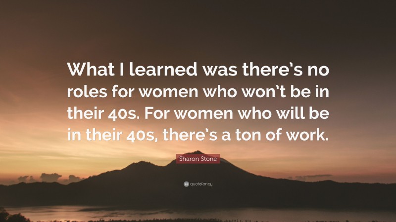 Sharon Stone Quote: “What I learned was there’s no roles for women who won’t be in their 40s. For women who will be in their 40s, there’s a ton of work.”