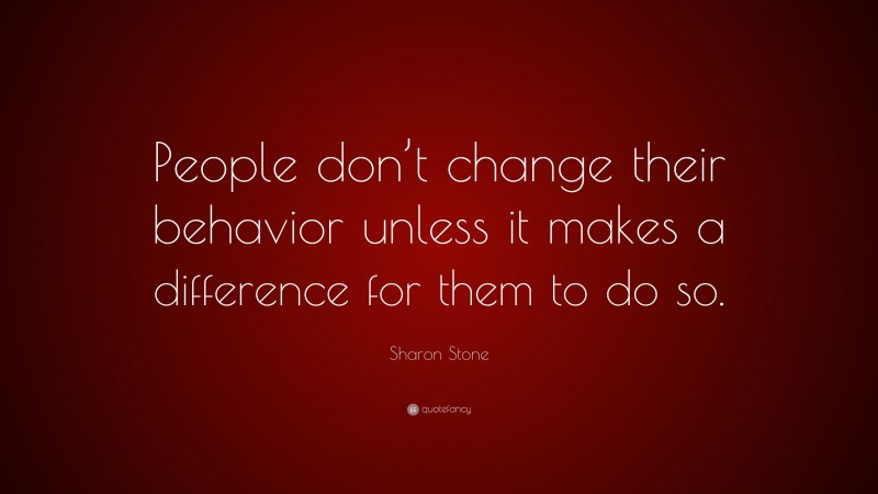Sharon Stone Quote: “People don’t change their behavior unless it makes a difference for them to do so.”