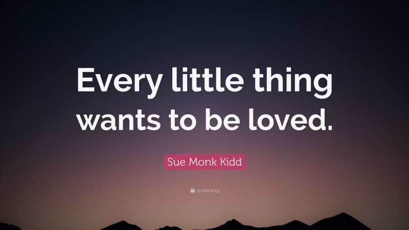 Sue Monk Kidd Quote: “Every little thing wants to be loved.”