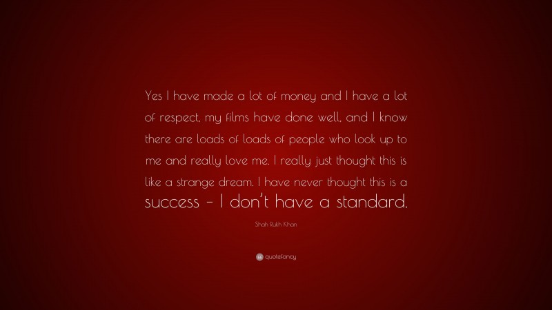 Shah Rukh Khan Quote: “Yes I have made a lot of money and I have a lot of respect, my films have done well, and I know there are loads of loads of people who look up to me and really love me. I really just thought this is like a strange dream. I have never thought this is a success – I don’t have a standard.”