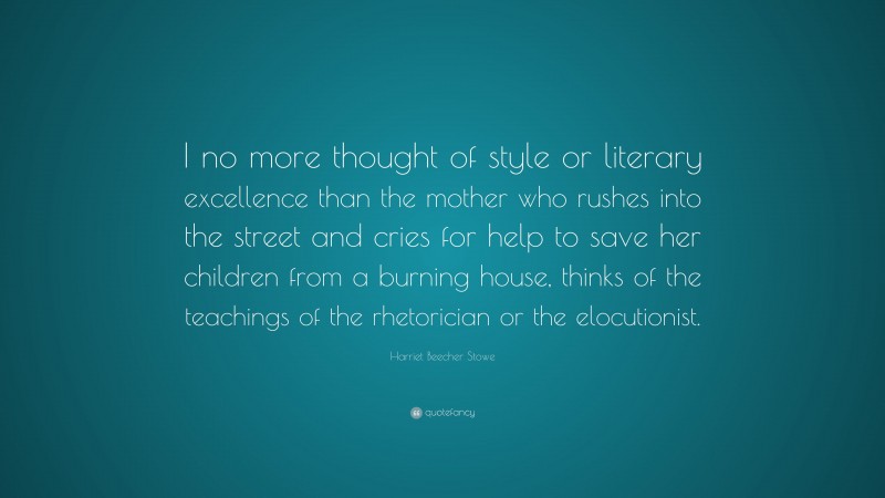 Harriet Beecher Stowe Quote: “I no more thought of style or literary excellence than the mother who rushes into the street and cries for help to save her children from a burning house, thinks of the teachings of the rhetorician or the elocutionist.”