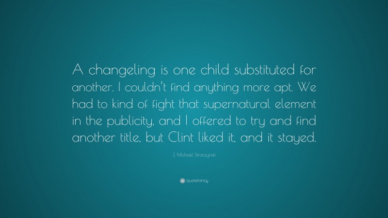 J. Michael Straczynski Quote: “A changeling is one child substituted for another. I couldn’t find anything more apt. We had to kind of fight that supernatural element in the publicity, and I offered to try and find another title, but Clint liked it, and it stayed.”