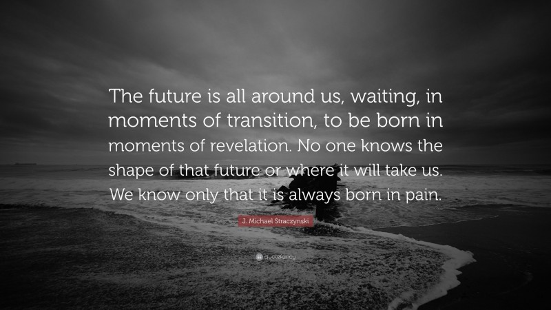 J. Michael Straczynski Quote: “The future is all around us, waiting, in moments of transition, to be born in moments of revelation. No one knows the shape of that future or where it will take us. We know only that it is always born in pain.”