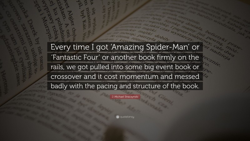 J. Michael Straczynski Quote: “Every time I got ‘Amazing Spider-Man’ or ‘Fantastic Four’ or another book firmly on the rails, we got pulled into some big event book or crossover and it cost momentum and messed badly with the pacing and structure of the book.”