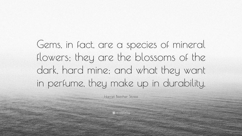 Harriet Beecher Stowe Quote: “Gems, in fact, are a species of mineral flowers; they are the blossoms of the dark, hard mine; and what they want in perfume, they make up in durability.”