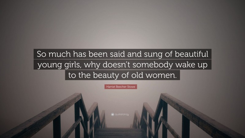 Harriet Beecher Stowe Quote: “So much has been said and sung of beautiful young girls, why doesn’t somebody wake up to the beauty of old women.”