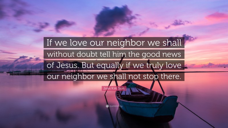 John R.W. Stott Quote: “If we love our neighbor we shall without doubt tell him the good news of Jesus. But equally if we truly love our neighbor we shall not stop there.”