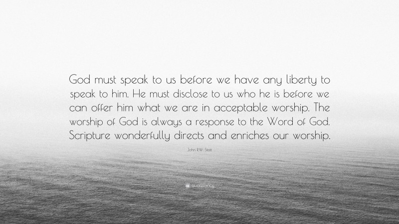 John R.W. Stott Quote: “God must speak to us before we have any liberty to speak to him. He must disclose to us who he is before we can offer him what we are in acceptable worship. The worship of God is always a response to the Word of God. Scripture wonderfully directs and enriches our worship.”