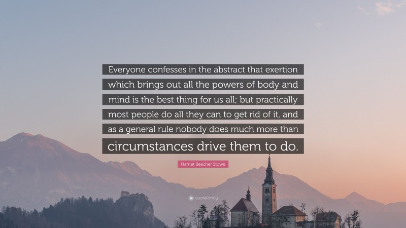Harriet Beecher Stowe Quote: “Everyone confesses in the abstract that exertion which brings out all the powers of body and mind is the best thing for us all; but practically most people do all they can to get rid of it, and as a general rule nobody does much more than circumstances drive them to do.”