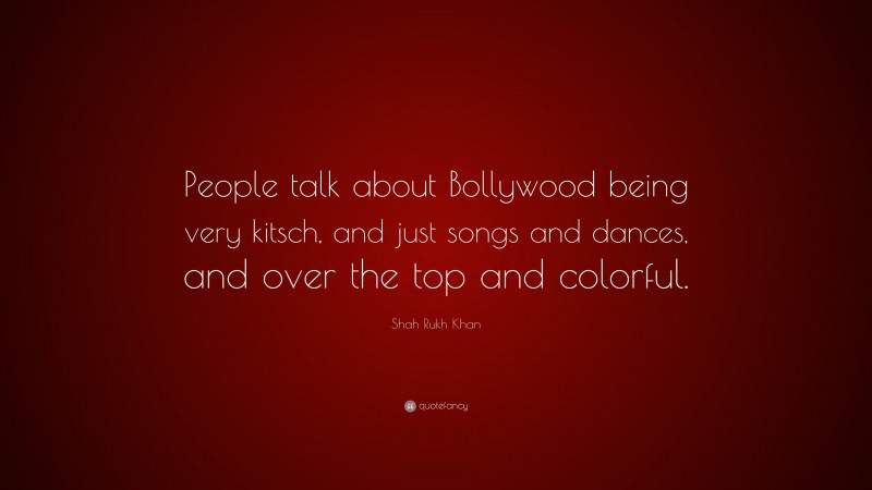 Shah Rukh Khan Quote: “People talk about Bollywood being very kitsch, and just songs and dances, and over the top and colorful.”