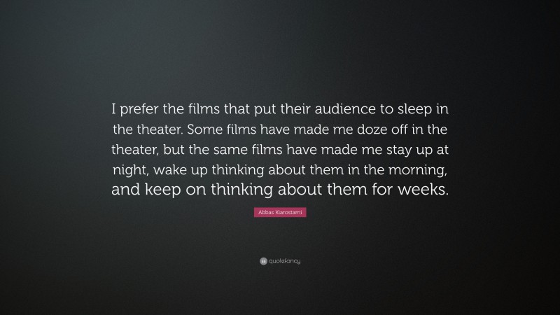 Abbas Kiarostami Quote: “I prefer the films that put their audience to sleep in the theater. Some films have made me doze off in the theater, but the same films have made me stay up at night, wake up thinking about them in the morning, and keep on thinking about them for weeks.”