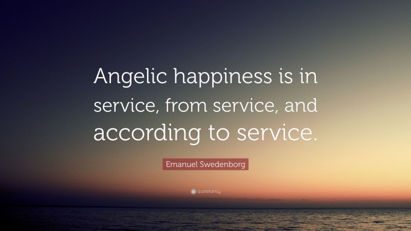 Emanuel Swedenborg Quote: “Angelic happiness is in service, from service, and according to service.”