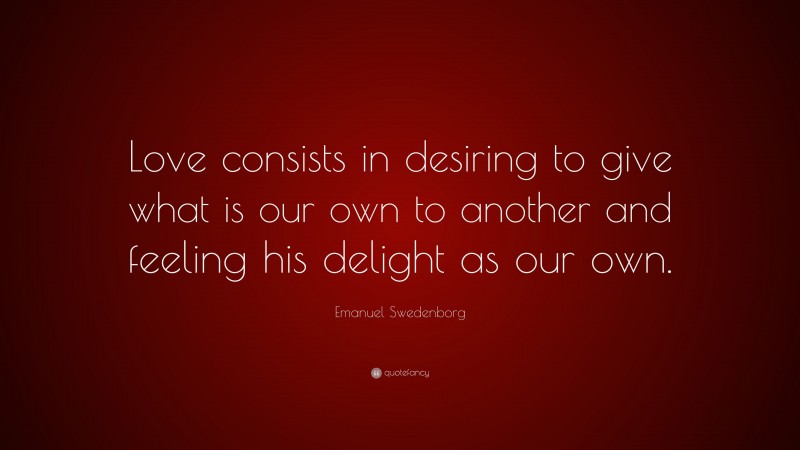 Emanuel Swedenborg Quote: “Love consists in desiring to give what is our own to another and feeling his delight as our own.”