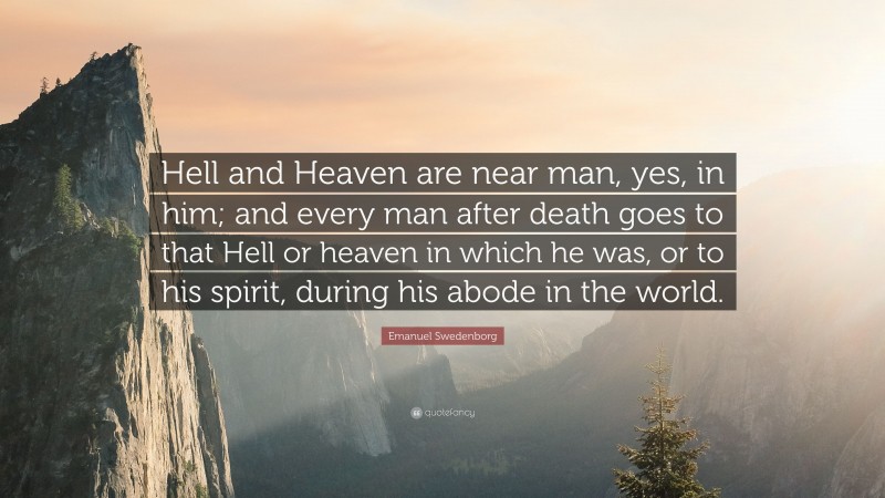 Emanuel Swedenborg Quote: “Hell and Heaven are near man, yes, in him; and every man after death goes to that Hell or heaven in which he was, or to his spirit, during his abode in the world.”