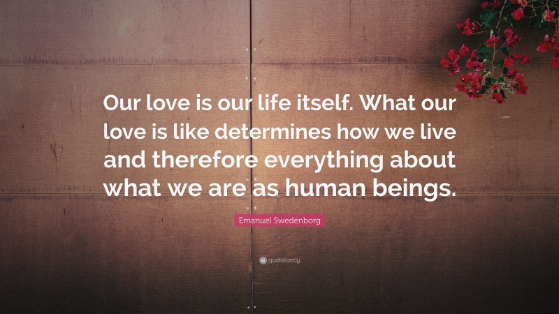 Emanuel Swedenborg Quote: “Our love is our life itself. What our love is like determines how we live and therefore everything about what we are as human beings.”