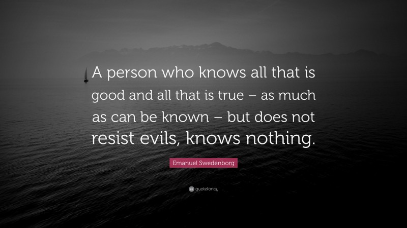 Emanuel Swedenborg Quote: “A person who knows all that is good and all that is true – as much as can be known – but does not resist evils, knows nothing.”
