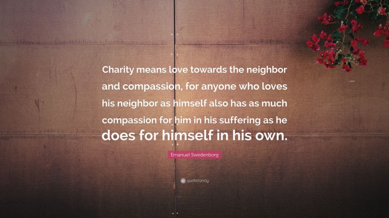 Emanuel Swedenborg Quote: “Charity means love towards the neighbor and compassion, for anyone who loves his neighbor as himself also has as much compassion for him in his suffering as he does for himself in his own.”