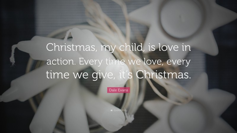 Dale Evans Quote: “Christmas, my child, is love in action. Every time we love, every time we give, it’s Christmas.”