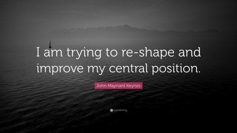 John Maynard Keynes Quote: “I am trying to re-shape and improve my central position.”
