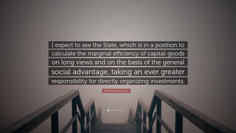 John Maynard Keynes Quote: “I expect to see the State, which is in a position to calculate the marginal efficiency of capital-goods on long views and on the basis of the general social advantage, taking an ever greater responsibility for directly organizing investments.”