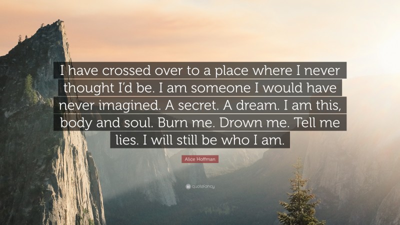 Alice Hoffman Quote: “I have crossed over to a place where I never thought I’d be. I am someone I would have never imagined. A secret. A dream. I am this, body and soul. Burn me. Drown me. Tell me lies. I will still be who I am.”