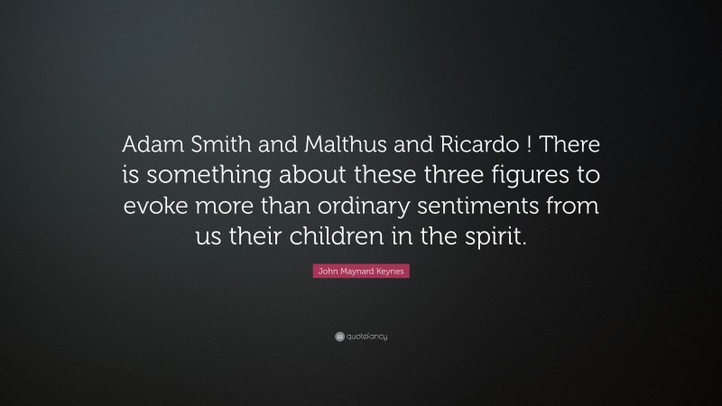 John Maynard Keynes Quote: “Adam Smith and Malthus and Ricardo ! There is something about these three figures to evoke more than ordinary sentiments from us their children in the spirit.”