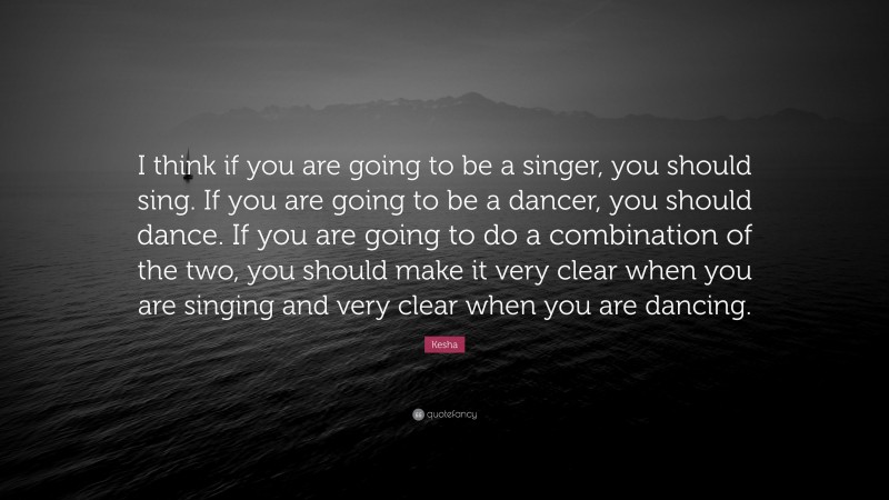 Kesha Quote: “I think if you are going to be a singer, you should sing. If you are going to be a dancer, you should dance. If you are going to do a combination of the two, you should make it very clear when you are singing and very clear when you are dancing.”