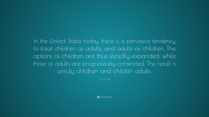 Thomas Szasz Quote: “In the United States today, there is a pervasive tendency to treat children as adults, and adults as children. The options of children are thus steadily expanded, while those of adults are progressively constricted. The result is unruly children and childish adults.”