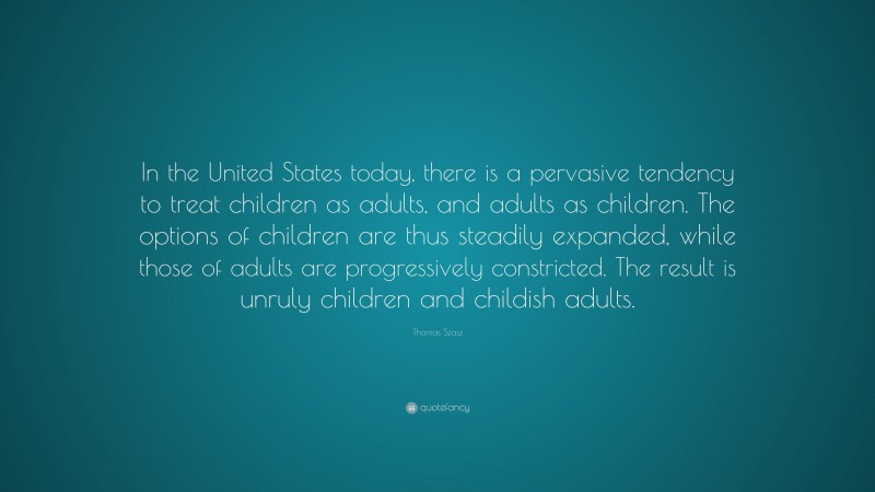 Thomas Szasz Quote: “In the United States today, there is a pervasive tendency to treat children as adults, and adults as children. The options of children are thus steadily expanded, while those of adults are progressively constricted. The result is unruly children and childish adults.”