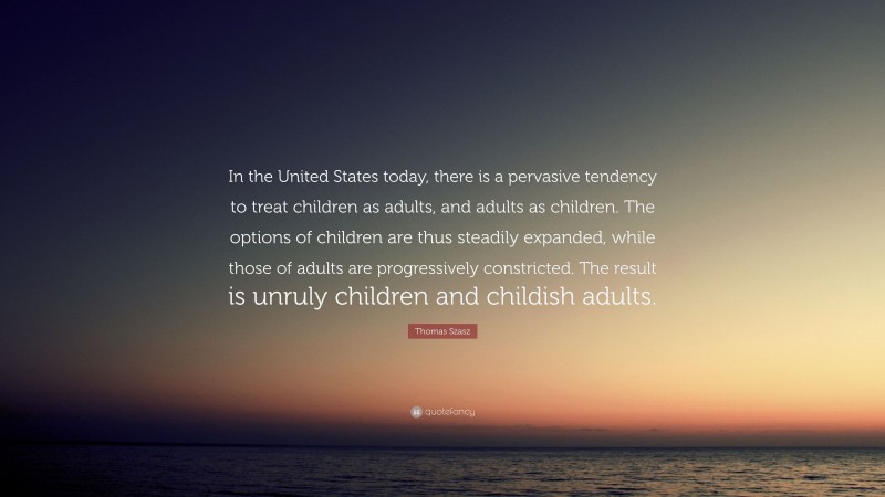 Thomas Szasz Quote: “In the United States today, there is a pervasive tendency to treat children as adults, and adults as children. The options of children are thus steadily expanded, while those of adults are progressively constricted. The result is unruly children and childish adults.”
