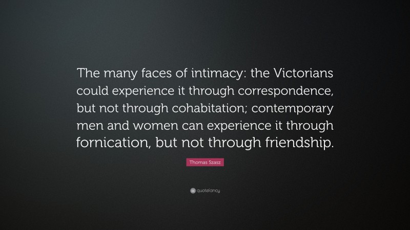 Thomas Szasz Quote: “The many faces of intimacy: the Victorians could experience it through correspondence, but not through cohabitation; contemporary men and women can experience it through fornication, but not through friendship.”