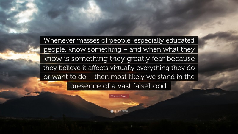 Thomas Szasz Quote: “Whenever masses of people, especially educated people, know something – and when what they know is something they greatly fear because they believe it affects virtually everything they do or want to do – then most likely we stand in the presence of a vast falsehood.”
