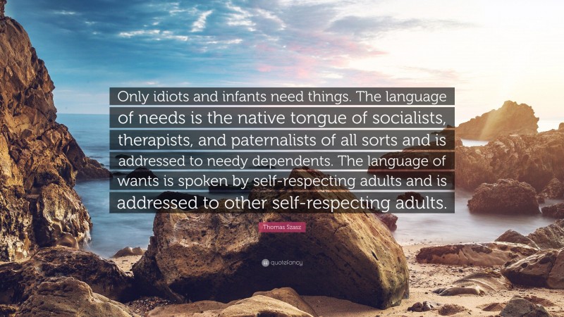 Thomas Szasz Quote: “Only idiots and infants need things. The language of needs is the native tongue of socialists, therapists, and paternalists of all sorts and is addressed to needy dependents. The language of wants is spoken by self-respecting adults and is addressed to other self-respecting adults.”