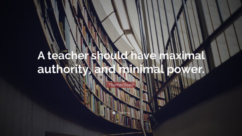 Thomas Szasz Quote: “A teacher should have maximal authority, and minimal power.”