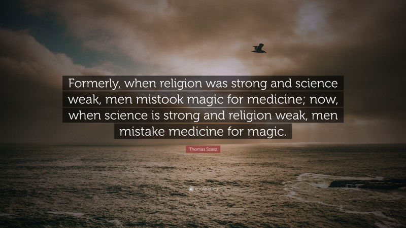 Thomas Szasz Quote: “Formerly, when religion was strong and science weak, men mistook magic for medicine; now, when science is strong and religion weak, men mistake medicine for magic.”