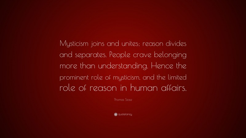 Thomas Szasz Quote: “Mysticism joins and unites; reason divides and separates. People crave belonging more than understanding. Hence the prominent role of mysticism, and the limited role of reason in human affairs.”