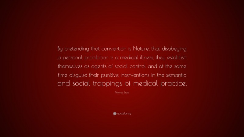 Thomas Szasz Quote: “By pretending that convention is Nature, that disobeying a personal prohibition is a medical illness, they establish themselves as agents of social control and at the same time disguise their punitive interventions in the semantic and social trappings of medical practice.”
