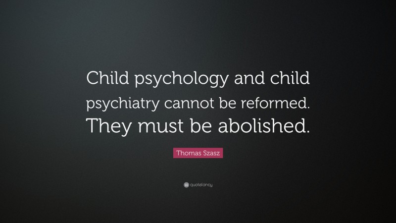 Thomas Szasz Quote: “Child psychology and child psychiatry cannot be reformed. They must be abolished.”