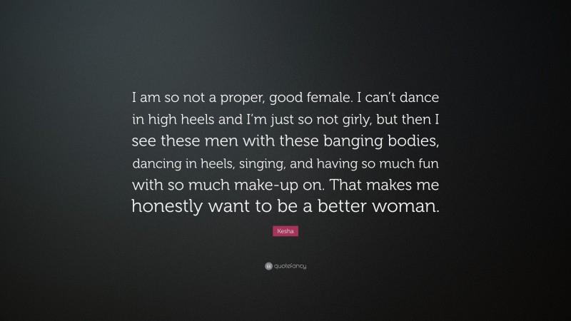 Kesha Quote: “I am so not a proper, good female. I can’t dance in high heels and I’m just so not girly, but then I see these men with these banging bodies, dancing in heels, singing, and having so much fun with so much make-up on. That makes me honestly want to be a better woman.”
