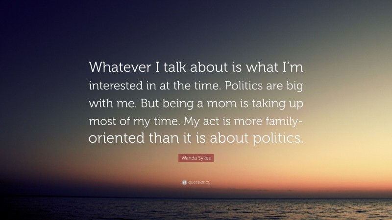Wanda Sykes Quote: “Whatever I talk about is what I’m interested in at the time. Politics are big with me. But being a mom is taking up most of my time. My act is more family-oriented than it is about politics.”