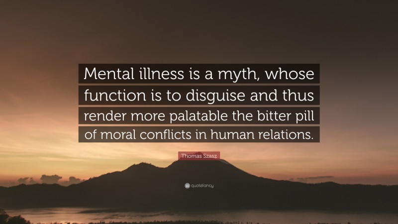 Thomas Szasz Quote: “Mental illness is a myth, whose function is to disguise and thus render more palatable the bitter pill of moral conflicts in human relations.”