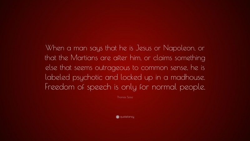 Thomas Szasz Quote: “When a man says that he is Jesus or Napoleon, or that the Martians are after him, or claims something else that seems outrageous to common sense, he is labeled psychotic and locked up in a madhouse. Freedom of speech is only for normal people.”