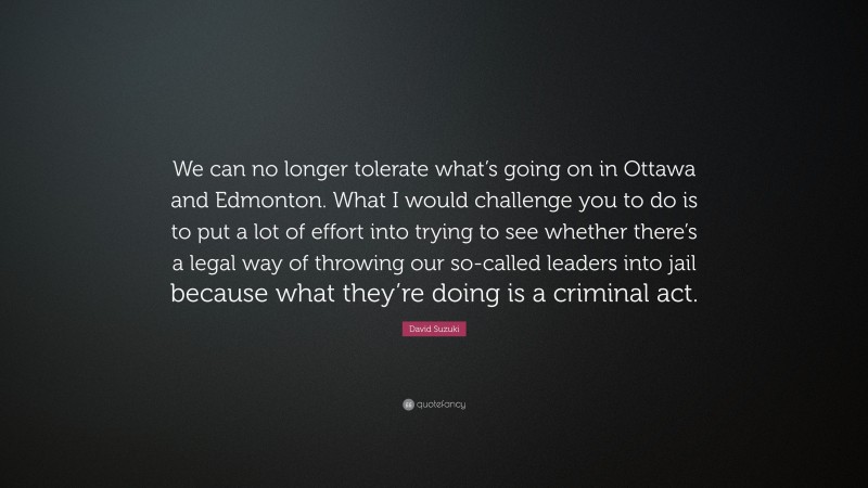 David Suzuki Quote: “We can no longer tolerate what’s going on in Ottawa and Edmonton. What I would challenge you to do is to put a lot of effort into trying to see whether there’s a legal way of throwing our so-called leaders into jail because what they’re doing is a criminal act.”