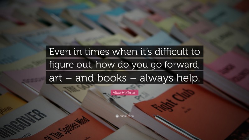 Alice Hoffman Quote: “Even in times when it’s difficult to figure out, how do you go forward, art – and books – always help.”