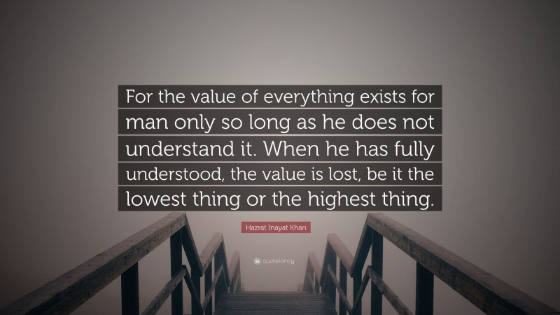 Hazrat Inayat Khan Quote: “For the value of everything exists for man only so long as he does not understand it. When he has fully understood, the value is lost, be it the lowest thing or the highest thing.”
