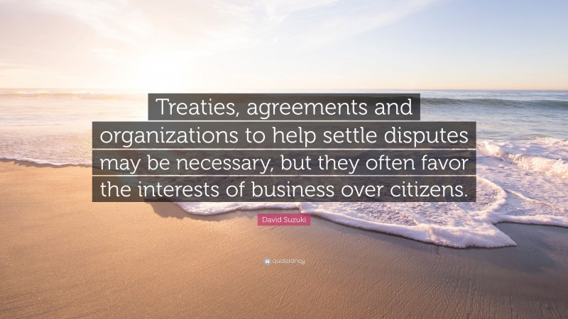 David Suzuki Quote: “Treaties, agreements and organizations to help settle disputes may be necessary, but they often favor the interests of business over citizens.”