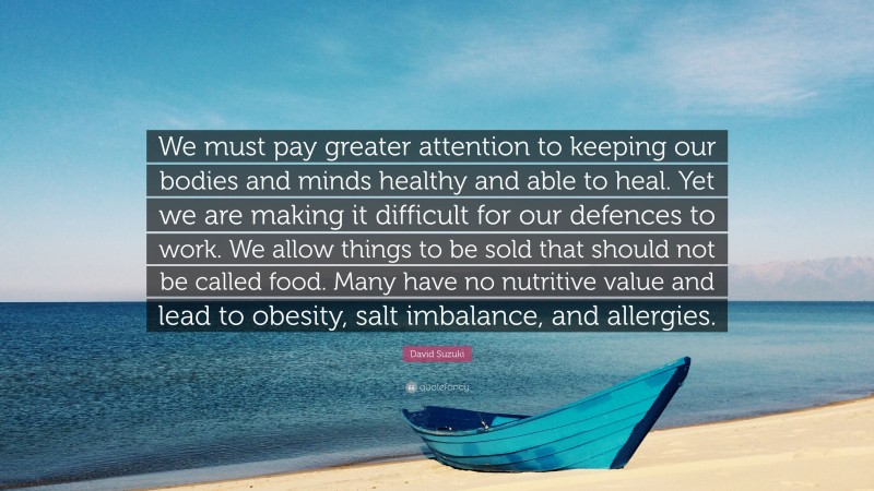 David Suzuki Quote: “We must pay greater attention to keeping our bodies and minds healthy and able to heal. Yet we are making it difficult for our defences to work. We allow things to be sold that should not be called food. Many have no nutritive value and lead to obesity, salt imbalance, and allergies.”