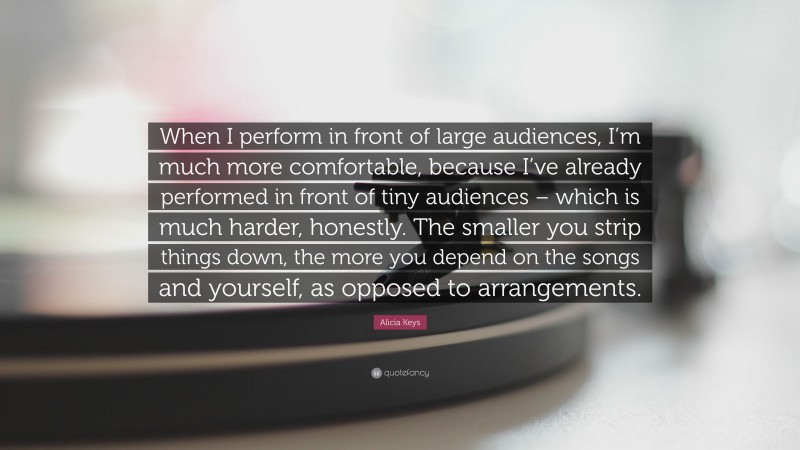 Alicia Keys Quote: “When I perform in front of large audiences, I’m much more comfortable, because I’ve already performed in front of tiny audiences – which is much harder, honestly. The smaller you strip things down, the more you depend on the songs and yourself, as opposed to arrangements.”