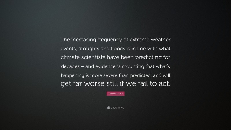 David Suzuki Quote: “The increasing frequency of extreme weather events, droughts and floods is in line with what climate scientists have been predicting for decades – and evidence is mounting that what’s happening is more severe than predicted, and will get far worse still if we fail to act.”