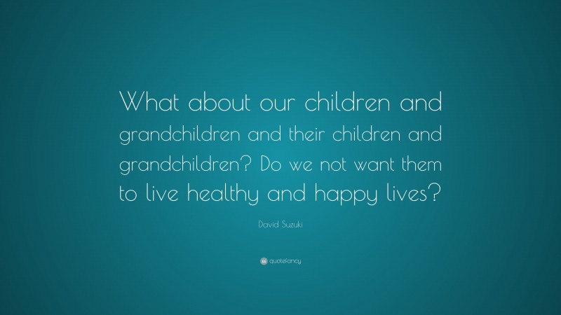 David Suzuki Quote: “What about our children and grandchildren and their children and grandchildren? Do we not want them to live healthy and happy lives?”